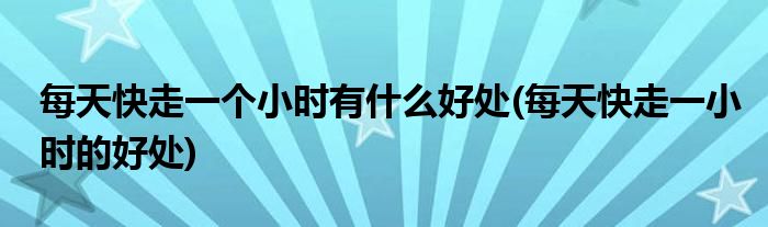 每天快走一个小时有什么好处(每天快走一小时的好处)