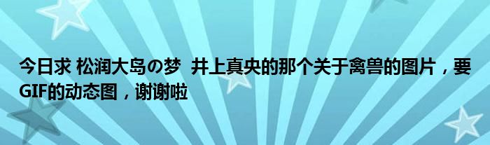 今日求 松润大岛の梦  井上真央的那个关于禽兽的图片，要GIF的动态图，谢谢啦