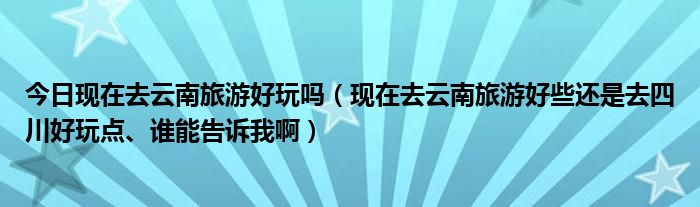 今日现在去云南旅游好玩吗（现在去云南旅游好些还是去四川好玩点、谁能告诉我啊）
