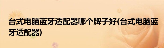 台式电脑蓝牙适配器哪个牌子好(台式电脑蓝牙适配器)