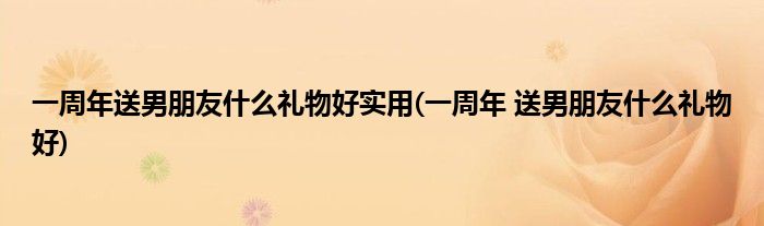 一周年送男朋友什么礼物好实用(一周年 送男朋友什么礼物好)