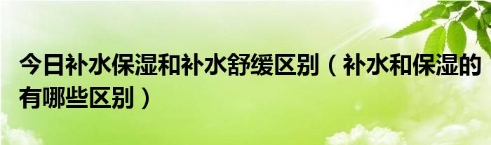 今日补水保湿和补水舒缓区别（补水和保湿的有哪些区别）
