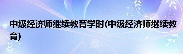 中级经济师继续教育学时(中级经济师继续教育)