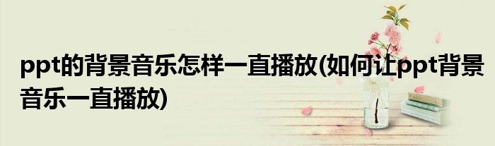 ppt的背景音乐怎样一直播放(如何让ppt背景音乐一直播放)