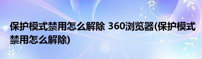 保护模式禁用怎么解除 360浏览器(保护模式禁用怎么解除)