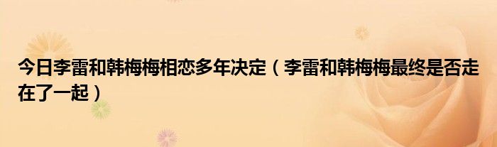 今日李雷和韩梅梅相恋多年决定（李雷和韩梅梅最终是否走在了一起）