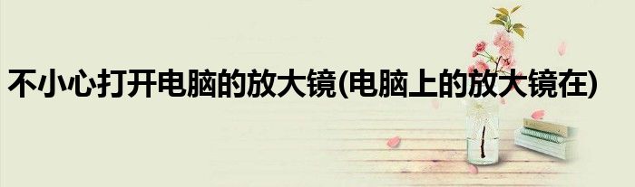 不小心打开电脑的放大镜(电脑上的放大镜在)