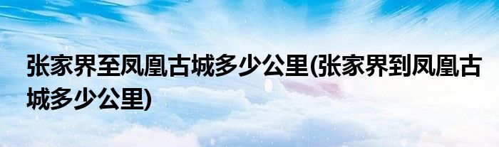 张家界至凤凰古城多少公里(张家界到凤凰古城多少公里)