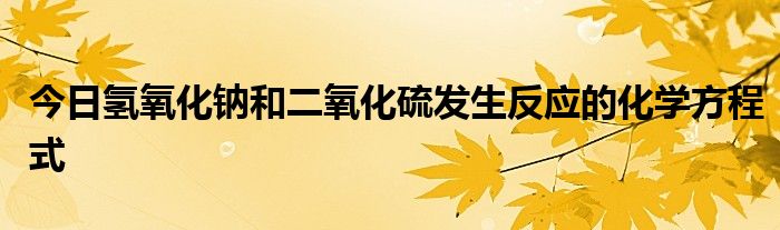 今日氢氧化钠和二氧化硫发生反应的化学方程式