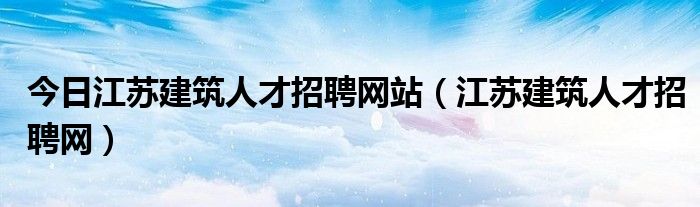 今日江苏建筑人才招聘网站（江苏建筑人才招聘网）