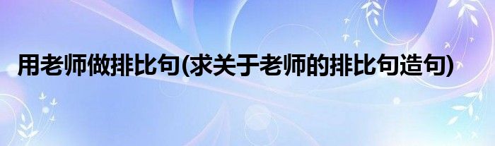 用老师做排比句(求关于老师的排比句造句)