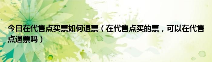 今日在代售点买票如何退票（在代售点买的票，可以在代售点退票吗）
