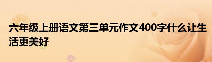 六年级上册语文第三单元作文400字什么让生活更美好