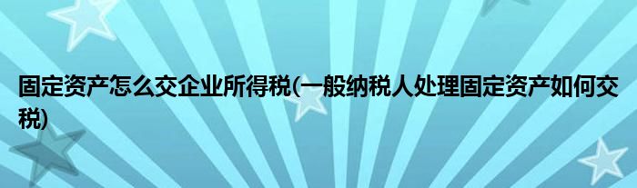 固定资产怎么交企业所得税(一般纳税人处理固定资产如何交税)