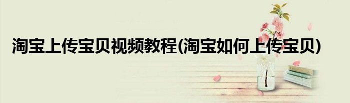 淘宝上传宝贝视频教程(淘宝如何上传宝贝)