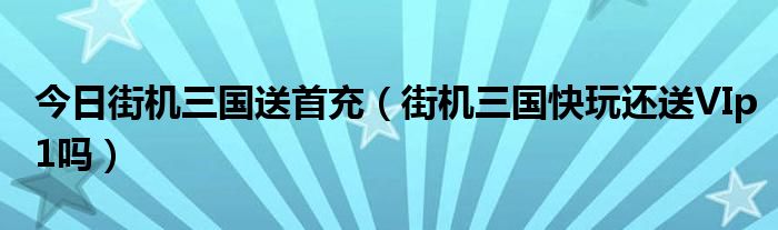 今日街机三国送首充（街机三国快玩还送VIp1吗）