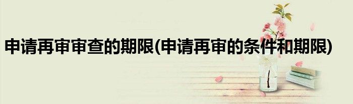 申请再审审查的期限(申请再审的条件和期限)