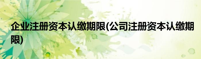 企业注册资本认缴期限(公司注册资本认缴期限)