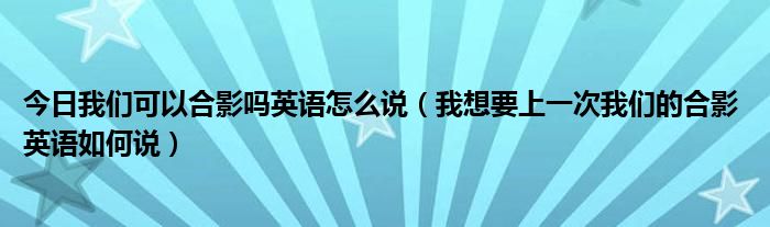 今日我们可以合影吗英语怎么说（我想要上一次我们的合影 英语如何说）