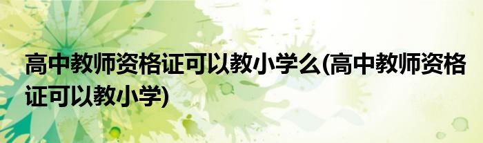 高中教师资格证可以教小学么(高中教师资格证可以教小学)