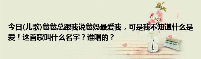 今日(儿歌)爸爸总跟我说爸妈最爱我，可是我不知道什么是爱！这首歌叫什么名字？谁唱的？
