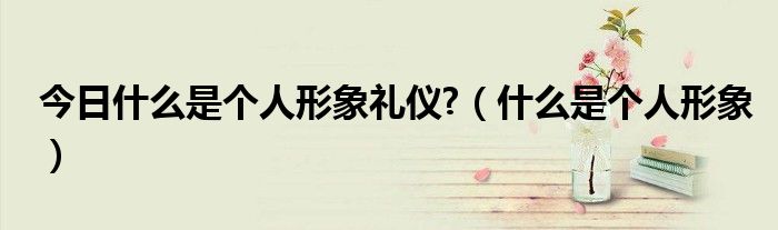 今日什么是个人形象礼仪?（什么是个人形象）