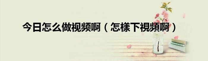 今日怎么做视频啊（怎樣下視頻啊）
