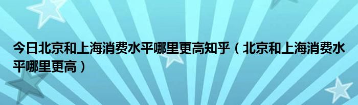 今日北京和上海消费水平哪里更高知乎（北京和上海消费水平哪里更高）