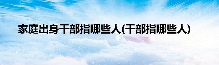 家庭出身干部指哪些人(干部指哪些人)