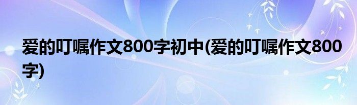 爱的叮嘱作文800字初中(爱的叮嘱作文800字)