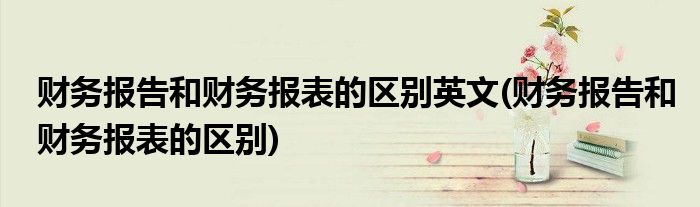 财务报告和财务报表的区别英文(财务报告和财务报表的区别)