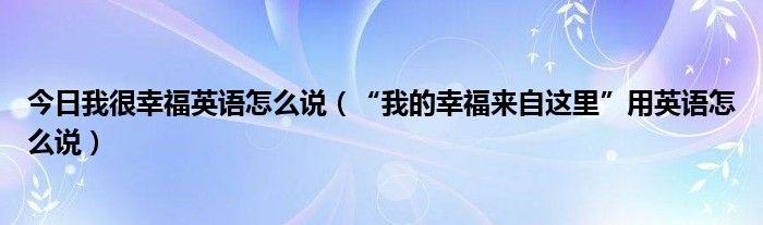 今日我很幸福英语怎么说（“我的幸福来自这里”用英语怎么说）