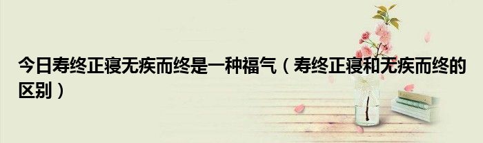 今日寿终正寝无疾而终是一种福气（寿终正寝和无疾而终的区别）