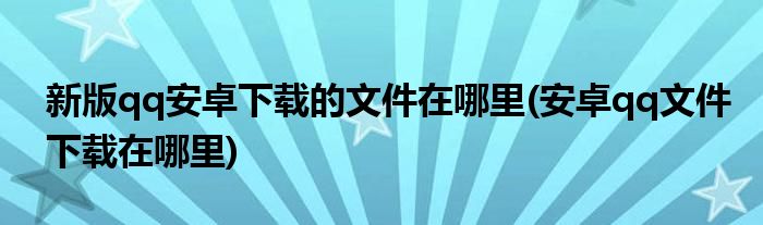 新版qq安卓下载的文件在哪里(安卓qq文件下载在哪里)