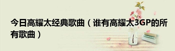 今日高耀太经典歌曲（谁有高耀太3GP的所有歌曲）