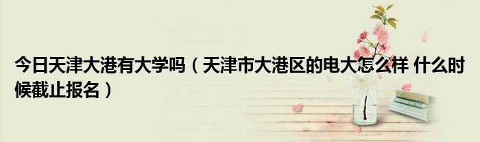 今日天津大港有大学吗（天津市大港区的电大怎么样 什么时候截止报名）