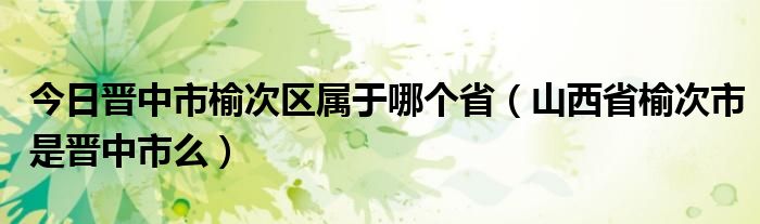 今日晋中市榆次区属于哪个省（山西省榆次市是晋中市么）
