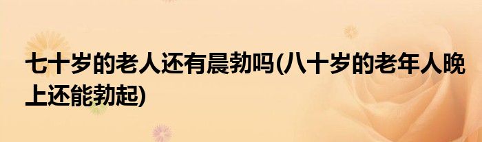 七十岁的老人还有晨勃吗(八十岁的老年人晚上还能勃起)