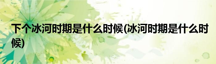 下个冰河时期是什么时候(冰河时期是什么时候)