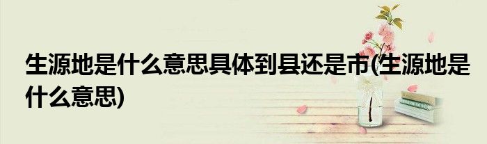 生源地是什么意思具体到县还是市(生源地是什么意思)