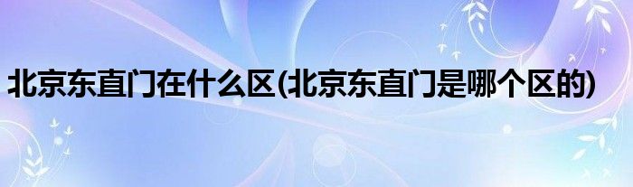 北京东直门在什么区(北京东直门是哪个区的)