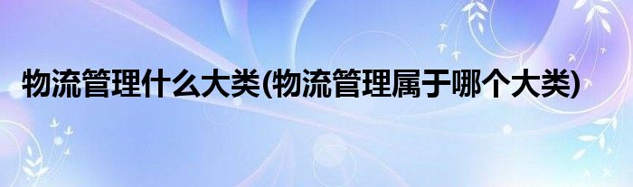 物流管理什么大类(物流管理属于哪个大类)