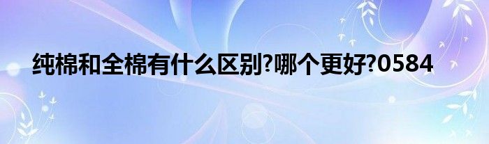 纯棉和全棉有什么区别?哪个更好?0584