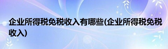 企业所得税免税收入有哪些(企业所得税免税收入)