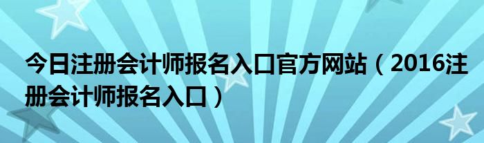今日注册会计师报名入口官方网站（2016注册会计师报名入口）