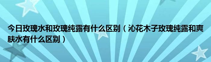 今日玫瑰水和玫瑰纯露有什么区别（沁花木子玫瑰纯露和爽肤水有什么区别）