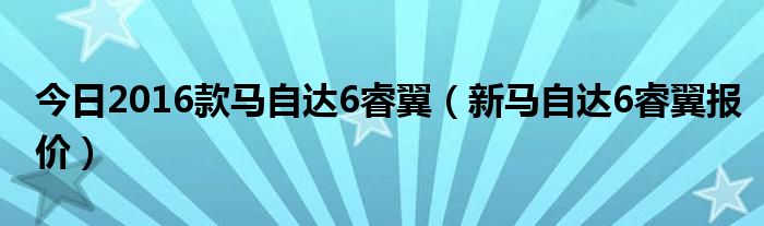 今日2016款马自达6睿翼（新马自达6睿翼报价）