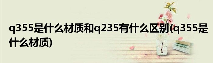 q355是什么材质和q235有什么区别(q355是什么材质)