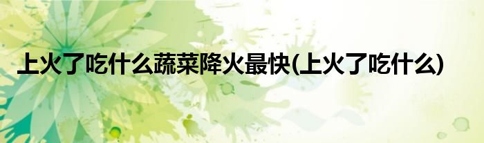上火了吃什么蔬菜降火最快(上火了吃什么)