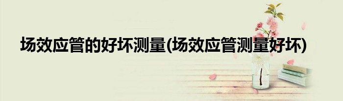场效应管的好坏测量(场效应管测量好坏)